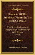 Remarks Of The Prophetic Visions In The Book Of Daniel: With Notes On Prophetic Interpretation In Connection With Popery (1864)