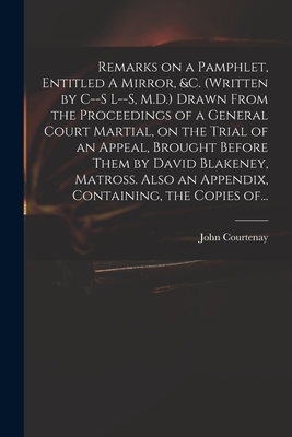 Remarks on a Pamphlet, Entitled A Mirror, &c. (Written by C--s L--s, M.D.) Drawn From the Proceedings of a General Court Martial, on the Trial of an Appeal, Brought Before Them by David Blakeney, Matross. Also an Appendix, Containing, the Copies Of... - Courtenay, John 1738-1816