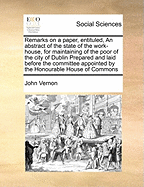 Remarks on a Paper, Entituled, an Abstract of the State of the Work-House, for Maintaining of the Poor of the City of Dublin Prepared and Laid Before the Committee Appointed by the Honourable House of Commons