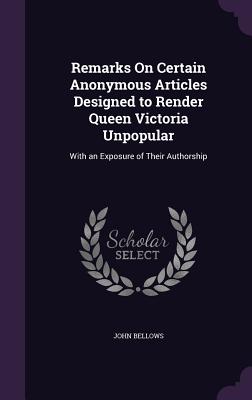 Remarks On Certain Anonymous Articles Designed to Render Queen Victoria Unpopular: With an Exposure of Their Authorship - Bellows, John