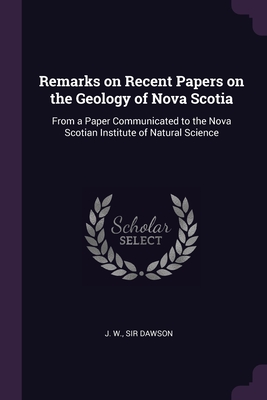 Remarks on Recent Papers on the Geology of Nova Scotia: From a Paper Communicated to the Nova Scotian Institute of Natural Science - Dawson, J W, Sir