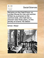 Remarks on the Fleet Prison: Or, Lumber-House for Men and Women. Written by a Prisoner on the Common-Side, Who Hath Lain a Prisoner Near Three Years, on the Penalty of a Bond. No Debtor.