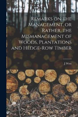 Remarks on the Management, or Rather, the Mismanagement of Woods, Plantations and Hedge-row Timber - West, J