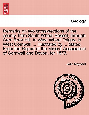 Remarks on Two Cross-Sections of the County, from South Wheal Basset, Through Carn Brea Hill, to West Wheal Tolgus, in West Cornwall ... Illustrated by ... Plates. from the Report of the Miners' Association of Cornwall and Devon, for 1873. - Maynard, John