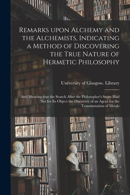 Remarks Upon Alchemy and the Alchemists, Indicating a Method of Discovering the True Nature of Hermetic Philosophy: and Showing That the Search After the Philosopher's Stone Had Not for Its Object the Discovery of an Agent for the Transmutation of Metals - University of Glasgow Library (Creator)