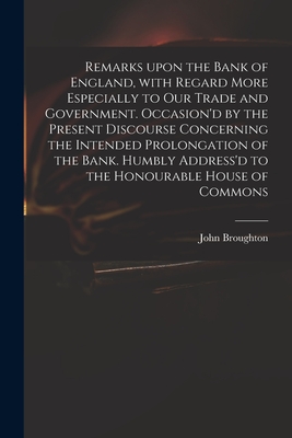 Remarks Upon the Bank of England, With Regard More Especially to Our Trade and Government. Occasion'd by the Present Discourse Concerning the Intended Prolongation of the Bank. Humbly Address'd to the Honourable House of Commons - Broughton, John 1673 or 4-1720 (Creator)