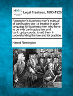 Remington's Business Man's Manual of Bankruptcy Law: A Treatise in Plain Language for Business Men Who Have to Do with Bankruptcy Law and Bankruptcy Courts, to Aid Them in Understanding the Law and Its Practice.