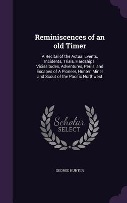 Reminiscences of an old Timer: A Recital of the Actual Events, Incidents, Trials, Hardships, Vicissitudes, Adventures, Perils, and Escapes of A Pioneer, Hunter, Miner and Scout of the Pacific Northwest - Hunter, George