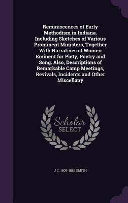 Reminiscences of Early Methodism in Indiana. Including Sketches of Various Prominent Ministers, Together With Narratives of Women Eminent for Piety, Poetry and Song. Also, Descriptions of Remarkable Camp Meetings, Revivals, Incidents and Other Miscellany - Smith, J C 1809-1883