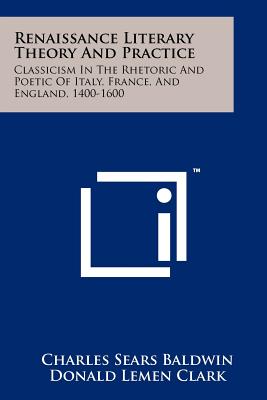 Renaissance Literary Theory And Practice: Classicism In The Rhetoric And Poetic Of Italy, France, And England, 1400-1600 - Baldwin, Charles Sears, and Clark, Donald Lemen (Editor)