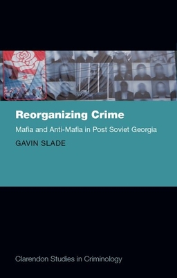 Reorganizing Crime: Mafia and Anti-Mafia in Post-Soviet Georgia - Slade, Gavin, Dr.