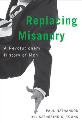 Replacing Misandry: A Revolutionary History of Men - Nathanson, Paul, and Young, Katherine K.