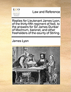 Replies for Lieutenant James Lyon, of the Thirty-Fifth Regiment of Foot, to the Answers for Sir James Dunbar of Mochrum, Baronet, and Other Freeholders of the County of Stirling.