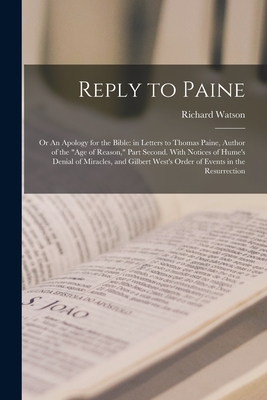 Reply to Paine; or An Apology for the Bible: in Letters to Thomas Paine, Author of the "Age of Reason," Part Second. With Notices of Hume's Denial of Miracles, and Gilbert West's Order of Events in the Resurrection - Watson, Richard 1737-1816