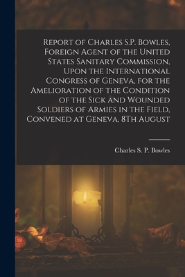 Report of Charles S.P. Bowles, Foreign Agent of the United States Sanitary Commission, Upon the International Congress of Geneva, for the Amelioration of the Condition of the Sick and Wounded Soldiers of Armies in the Field, Convened at Geneva, 8Th August - Bowles, Charles S P