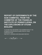 Report of Experiments by the Sub-Commitee, from the Commitee of the Franklin Institute of Pennsylvenia, on the Explosions of Steam Boilers; To Whom Was Referred the Examination of the Strength of Materials Employed in Their Construction - Johnson, Walter R