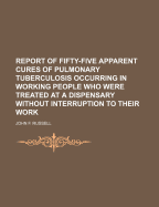 Report of Fifty-Five Apparent Cures of Pulmonary Tuberculosis Occurring in Working People Who Were Treated at a Dispensary Without Interruption to Their Work: Being an Appeal for Systematic Treatment of Comsumptive Working People