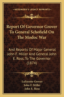 Report of Governor Grover to General Schofield on the Modoc War: And Reports of Major General John F. Miller and General John E. Ross, to the Governor (1874) - Grover, Lafayette, and Miller, John F, and Ross, John E