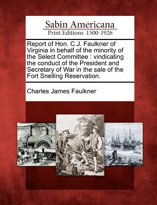 Report of Hon. C.J. Faulkner of Virginia in Behalf of the Minority of the Select Committee: Vindicating the Conduct of the President and Secretary of War in the Sale of the Fort Snelling Reservation. - Faulkner, Charles James