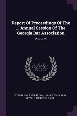 Report Of Proceedings Of The ... Annual Session Of The Georgia Bar Association; Volume 39 - Association, Georgia Bar, and John Wesley Akin (Creator), and Orville Augustus Park (Creator)