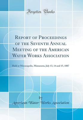 Report of Proceedings of the Seventh Annual Meeting of the American Water Works Association: Held at Minneapolis, Minnesota, July 13, 14 and 15, 1887 (Classic Reprint) - Association, American Water Works