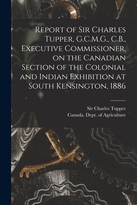 Report of Sir Charles Tupper, G.C.M.G., C.B., Executive Commissioner, on the Canadian Section of the Colonial and Indian Exhibition at South Kensington, 1886 [microform] - Tupper, Charles, Sir (Creator), and Canada Dept of Agriculture (Creator)