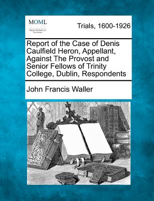 Report of the Case of Denis Caulfield Heron, Appellant, Against the Provost and Senior Fellows of Trinity College, Dublin, Respondents - Waller, John Francis