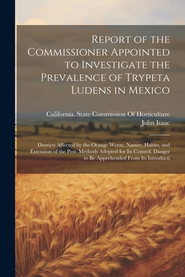 Report of the Commissioner Appointed to Investigate the Prevalence of Trypeta Ludens in Mexico: Districts Affected by the Orange Worm. Nature, Habits, and Extension of the Pest. Methods Adopted for Its Control. Danger to Be Apprehended From Its Introducti - California State Commission of Horti (Creator), and Isaac, John