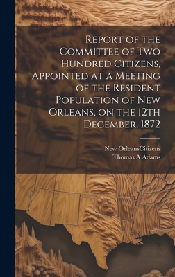 Report of the Committee of Two Hundred Citizens, Appointed at a Meeting of the Resident Population of New Orleans, on the 12th December, 1872 - New Orleans (La ) Citizens (Creator), and Adams, Thomas A