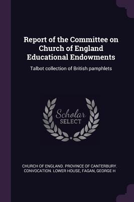 Report of the Committee on Church of England Educational Endowments: Talbot collection of British pamphlets - Church of England Province of Canterbur (Creator), and Fagan, George H