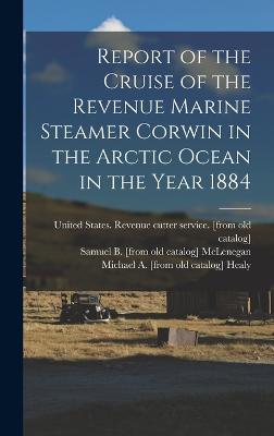 Report of the Cruise of the Revenue Marine Steamer Corwin in the Arctic Ocean in the Year 1884 - United States Revenue Cutter Service (Creator), and Healy, Michael a [From Old Catalog], and Cantwell, John C [From Old Catalog]