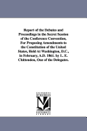 Report of the Debates and Proceedings in the Secret Session of the Conference Convention, For Proposing Amendments to the Constitution of the United States, Held At Washington, D.C., in February, A.D. 1861. by L. E. Chittenden, One of the Delegates. - Chittenden, L E (Lucius Eugene)