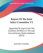 Report Of The Joint Select Committee V2: Appointed To Inquire Into The Condition Of Affairs In The Late Insurrectionary States, Alabama (1872)