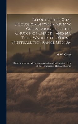 Report of the Oral Discussion Between Mr. M.W. Green, Minister of the Church of Christ ... and Mr. Thos. Walker, the Young Spiritualistic Trance Medium ...: (Representing the Victorian Association of Spriitualists.) Held at the Temperance Hall, Melbourne, - Green, M W