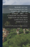 Report of the Proceedings of the Congress Held in Dublin ... 1882 ... to Consider the Present Position of the Irish Language As a Vernacular
