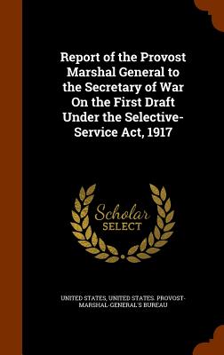 Report of the Provost Marshal General to the Secretary of War On the First Draft Under the Selective-Service Act, 1917 - United States (Creator), and United States Provost-Marshal-General's (Creator)