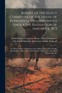 Report of the Select Committee of the House of Representatives, Appointed Under the Resolution of January 6, 1873: To Make Inquiry in Relation to the Affairs of the Union Pacific Railroad Company, the Credit Mobilier of America, and Other Matters Specifie