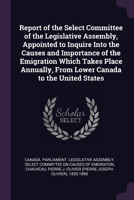 Report of the Select Committee of the Legislative Assembly, Appointed to Inquire Into the Causes and Importance of the Emigration Which Takes Place Annually, From Lower Canada to the United States - Canada Parliament Legislative Assembly (Creator), and Chauveau, Pierre-J-Olivier 1820-1890