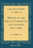 Report of the Select Committee on Location ACT, 1906 (Classic Reprint)