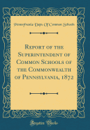 Report of the Superintendent of Common Schools of the Commonwealth of Pennsylvania, 1872 (Classic Reprint)