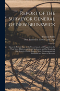 Report of the Surveyor General of New Brunswick [microform]: Upon the Present State of the Crown Lands, With Suggestions for Their More Efficient and Ready Settlement, and for Rendering That Branch of Public Property More Advantageous and Profitable...