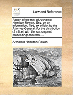 Report of the Trial of Archibald Hamilton Rowan, Esq. on an Information, Filed, Ex Officio, by the Attorney General, for the Distribution of a Libel; With the Subsequent Proceedings Thereon. ...