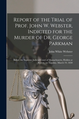 Report of the Trial of Prof. John W. Webster, Indicted for the Murder of Dr. George Parkman: Before the Supreme Judicial Court of Massachusetts, Holden at Boston, on Tuesday, March 19, 1850 - Webster, John White 1793-1850