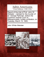 Report of the Trial of Prof. John W. Webster: Indicted for the Murder of Dr. George Parkman, Before the Supreme Judicial Court of Massachusetts, Holden at Boston, on Tuesday, March 19, 1850