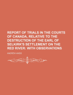 Report of Trials in the Courts of Canada, Relative to the Destruction of the Earl of Selkirk's Settlement on the Red River [microform]: With Observations