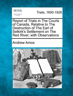 Report of Trials in the Courts of Canada, Relative to the Destruction of the Earl of Selkirk's Settlement on the Red River; With Observations - Amos, Andrew