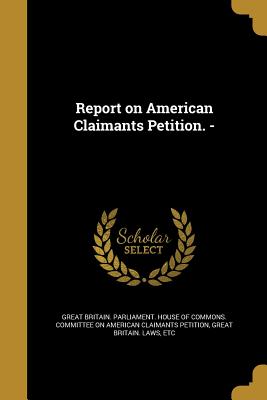 Report on American Claimants Petition. - - Great Britain Parliament House of Comm (Creator), and Great Britain Laws, Etc (Creator)