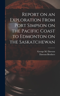 Report on an Exploration From Port Simpson on the Pacific Coast to Edmonton on the Saskatchewan - Dawson Brothers (Creator), and Dawson, George M