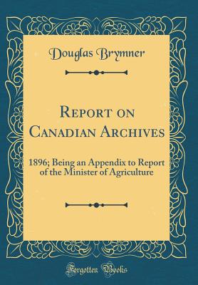 Report on Canadian Archives: 1896; Being an Appendix to Report of the Minister of Agriculture (Classic Reprint) - Brymner, Douglas