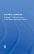 Report On Guatemala: Findings Of The Study Group On United States-guatemalan Relations